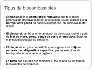 Tipus de biocombustibles
 El biodièsel és el combustible renovable que té el major
potencial de desenvolupament a tot el món. Es pot utilitzar pur o
barrejat amb gasoil en qualsevol proporció, en qualsevol motor
dièsel.
 El bioetanol, també anomenat etanol de biomassa, s'obté a partir
de blat de moro, sorgo, canya de sucre o remolatxa. Brasil és
el principal productor de bioetanol.
 El biogàs és un gas combustible que es genera en mitjans
naturals o en dispositius específics, per les reaccions de
biodegradació de la matèria orgànica
 La fusta que s'utilitza per alimentar el foc és una de les formes
més simples de biomassa.
 