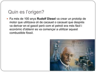 Quin es l’origen?
 Fa més de 100 anys Rudolf Diesel va crear un prototip de
motor que utilitzava oli de cacauet o cacauet que després
va derivar en el gasoil però com el petroli era més fàcil i
econòmic d'obtenir es va començar a utilitzar aquest
combustible fòssil.
 
