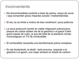 Inconvenients
 Els biocombustibles produïts a base de palma, canya de sucre
i soja comporten greus impactes socials i mediambientals.
 El seu ús es limita a motors de baix rendiment i poca potència.
 La seva producció només és viable mitjançant subvencions,
perquè els costos doblen als de la gasolina o el gasoil Calen
grans espais de cultiu, ja que del total de la plantació només
s'aconsegueix un 7% de combustible.
 El combustible necessita una transformació prèvia complexa.
 En els bioalcohols, la destil · lació provoca, respecte a la
gasolina o el gasoil, una major emissió en diòxid de carboni.
 