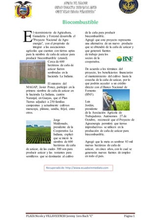 ARMADA DEL ECUADOR 
UNIDAD EDUCATIVA LICEO NAVAL QUITO 
CMDTE”CESAR ENDARA PEÑAHERRERA” 
Biocombustible 
l viceministerio de Agricultura, 
Ganadería y Forestal desarrolla el 
"Proyecto Nacional de Agro 
energía", con el propósito de 
integrar a las asociaciones 
E 
agrícolas que cuentan con tierras aptas 
para la siembra de caña de azúcar para 
producir biocombustible (etanol). 
Cerca de 600 
hectáreas de caña de 
azúcar fueron 
sembradas en la 
hacienda La Indiana. 
El ministro del 
MAGAP, Javier Ponce, participó en la 
primera siembra de caña de azúcar en 
la hacienda La Indiana, cantón 
Naranjal, en Guayas, que el Plan 
Tierras adjudicó a 250 familias 
campesinas y actualmente cultivan 
maracuyá, plátano, sandía, fréjol, entre 
otros. 
Jorge 
Maldonado, 
presidente de la 
Cooperativa La 
Indiana, explicó 
que se inició la 
siembra de 600 
hectáreas de caña 
de azúcar, de las cuales 300 son para 
producir azúcar y las restantes para 
semilleros que se destinarán al cultivo 
de la caña para producir 
biocombustible. 
Agregó que este proyecto representa 
una alternativa de un nuevo producto 
que se obtendrá de la caña de azúcar y 
que generará fuentes 
de trabajo para los 
socios de la 
cooperativa. 
De acuerdo a los términos del 
proyecto, los beneficiarios financiarán 
el mantenimiento del cultivo hasta la 
cosecha de la caña de azúcar, por lo 
que podrán acceder a un crédito 
directo con el Banco Nacional de 
Fomento 
(BNF). 
Luis 
Jordán, 
presidente 
de la Asociación Agrícola de 
Trabajadores Autónomos 27 de 
Octubre, reconoció que el Proyecto de 
Agroenergía permitirá que tierras 
improductivas se utilicen en la 
producción de caña de azúcar para 
biocombustible. 
Agregó que la meta es sembrar 83 mil 
nuevas hectáreas de caña de 
azúcar, en cinco años, con lo cual se 
generarán nuevas fuentes de empleo 
en todo el país. 
Recuperado de: http://www.ecuadorinmediato.com 
http://www.ecuadorinmediato.com 
http://www.ecuadorinmediato.comhttp://www.ecuad 
orinmediato.com/index.php?module=Noticias&func=n 
ews_user_view&id=2818748631&umt=ecuador_siem 
bra_cana_azucar_para_biocombustible 
http://www.ecuadorinmediato.com/index.php?modul 
e=Noticias&func=news_user_view&id=2818748631&u 
mt=ecuador_siembra_cana_azucar_para_biocombusti 
ble 
http://www.ecuadorinmediato.comhttp://www.ecuad 
orinmediato.com/index.php?module=Noticias&func=n 
ews_user_view&id=2818748631&umt=ecuador_siem 
bra_cana_azucar_para_biocombustible 
PLAZA Nicole y VILLAVICENCIO Jeremy 1ero Bach “C” Página 1 

