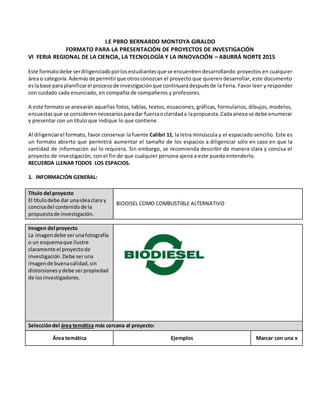 I.E PBRO BERNARDO MONTOYA GIRALDO
FORMATO PARA LA PRESENTACIÓN DE PROYECTOS DE INVESTIGACIÓN
VI FERIA REGIONAL DE LA CIENCIA, LA TECNOLOGÍA Y LA INNOVACIÓN – ABURRÁ NORTE 2015
Este formatodebe serdiligenciadoporlosestudiantesque se encuentrendesarrollando proyectos en cualquier
área o categoría. Ademásde permitirque otrosconozcan el proyecto que quieren desarrollar, este documento
esla base para planificarel procesode investigación que continuarádespuésde la Feria. Favor leer y responder
con cuidado cada enunciado, en compañía de compañeros y profesores.
A este formato se anexarán aquellas fotos, tablas, textos, ecuaciones, gráficas, formularios, dibujos, modelos,
encuestasque se consideren necesariosparadar fuerzaoclaridada lapropuesta.Cadaanexose debe enumerar
y presentar con un título que indique lo que contiene.
Al diligenciarel formato, favor conservar la fuente Calibri 11, la letra minúscula y el espaciado sencillo. Este es
un formato abierto que permitirá aumentar el tamaño de los espacios a diligenciar sólo en caso en que la
cantidad de información así lo requiera. Sin embargo, se recomienda describir de manera clara y concisa el
proyecto de investigación, con el fin de que cualquier persona ajena a este pueda entenderlo.
RECUERDA LLENAR TODOS LOS ESPACIOS.
1. INFORMACIÓN GENERAL:
Título del proyecto
El títulodebe dar unaideaclara y
concisadel contenidode la
propuestade investigación.
BIODISEL COMO COMBUSTIBLE ALTERNATIVO
Imagen del proyecto
La imagendebe serunafotografía
o un esquemaque ilustre
claramente el proyectode
investigación.Debe seruna
imagende buenacalidad,sin
distorsionesydebe serpropiedad
de losinvestigadores.
Seleccióndel área temática más cercana al proyecto:
Área temática Ejemplos Marcar con una x
 