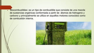  *Biocombustibles: es un tipo de combustible que consiste de una mezcla
de sustancias orgánicas conformada a partir de átomos de hidrogeno y
carbono y principalmente se utiliza en aquellos motores conocidos como
de combustión interna.
 