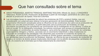 Que han consultado sobre el tema
 ARIAS PEÑARANDA, MARTHA TRINIDAD; MARTINEZ ROLDAN, Alfredo de Jesús y CANIZARES
Villanueva, ROSA OLIVIA. Producción de Biodiesel a partir de microalgas: parámetros de cultivo que
afectan la producción de lípidos. Acta biol.Colombia
 Las microalgas tienen la capacidad de reducir las emisiones de CO2 y producir lípidos, que son
considerados con potencial para obtener la tercera generación de biocombustibles. Esta revisión
proporciona información actualizada sobre la influencia de las condiciones de cultivo en la producción de
lípidos con una alta productividad y el perfil adecuado para la producción de biodiesel. En este
documento se presenta una compilación de conclusiones de la investigación en los últimos 13 años en
todo el mundo. En la bibliografía consultada, los autores concluyen que aunque el comportamiento de
las microalgas en condiciones de estrés fisiológico, varía entre las especies; la limitación de nutrientes,
especialmente nitrógeno y fósforo, asociada con el crecimiento heterótrofo o altas irradiancias en
fotografía se consideran las estrategias más eficientes para aumentar el contenido de lípidos en
microalgas, en particular triglicéridos (que consiste en ácidos grasos saturados y monoinsaturados), que
son excelentes para la producción de biodiesel. Además, se informa de que el aumento de contenido de
lípidos y el número de ácidos grasos insaturados disminuyen con la adición de pequeñas cantidades de
CO2 y la cosecha de la biomasa que la fase estacionaria de crecimiento.
 
