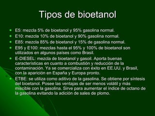 Tipos de bioetanol E5: mezcla 5% de bioetanol y 95% gasolina normal. E10: mezcla 10% de bioetanol y 90% gasolina normal. E85: mezcla 85% de bioetanol y 15% de gasolina normal. E95 y E100: mezclas hasta el 95% y 100% de bioetanol son utilizados en algunos países como Brasil. E-DIESEL: mezcla de bioetanol y gasoil. Aporta buenas características en cuanto a combustión y reducción de la contaminación. Ya se comercializa con éxito en EE.UU. y Brasil, con la aparición en España y Europa pronto. ETBE: se utiliza como aditivo de la gasolina. Se obtiene por síntesis del bioetanol. Posee las ventajas de ser menos volátil y más miscible con la gasolina. Sirve para aumentar el índice de octano de la gasolina evitando la adición de sales de plomo. 