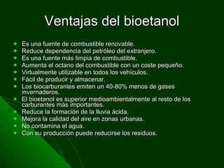 Ventajas del bioetanol Es una fuente de combustible renovable. Reduce dependencia del petróleo del extranjero. Es una fuente más limpia de combustible. Aumenta el octano del combustible con un coste pequeño. Virtualmente utilizable en todos los vehículos. Fácil de producir y almacenar. Los biocarburantes emiten un 40-80% menos de gases invernaderos. El bioetanol es superior medioambientalmente al resto de los carburantes más importantes.  Reduce la formación de la lluvia ácida. Mejora la calidad del aire en zonas urbanas. No contamina el agua. Con su producción puede reducirse los residuos. 