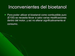 Inconvenientes del bioetanol Para poder utilizar el bioetanol como combustible puro (E100) se necesita llevar a cabo varias modificaciones dentro del motor, y así no alterar significativamente el consumo.   