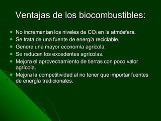 Ventajas de los biocombustibles: No incrementan los niveles de CO 2  en la atmósfera. Se trata de una fuente de energía reciclable. Genera una mayor economía agrícola. Se reducen los excedentes agrícolas. Mejora el aprovechamiento de tierras con poco valor agrícola. Mejora la competitividad al no tener que importar fuentes de energía tradicionales.  