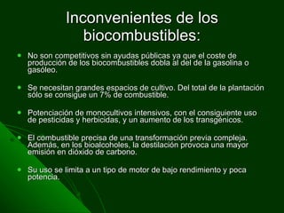 Inconvenientes de los biocombustibles: No son competitivos sin ayudas públicas ya que el coste de producción de los biocombustibles dobla al del de la gasolina o gasóleo. Se necesitan grandes espacios de cultivo. Del total de la plantación sólo se consigue un 7% de combustible.  Potenciación de monocultivos intensivos, con el consiguiente uso de pesticidas y herbicidas, y un aumento de los transgénicos. El combustible precisa de una transformación previa compleja. Además, en los bioalcoholes, la destilación provoca una mayor emisión en dióxido de carbono.  Su uso se limita a un tipo de motor de bajo rendimiento y poca potencia.  