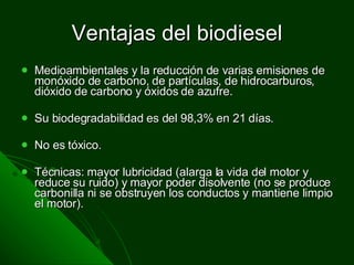 Ventajas del biodiesel Medioambientales y la reducción de varias emisiones de monóxido de carbono, de partículas, de hidrocarburos, dióxido de carbono y óxidos de azufre. Su biodegradabilidad es del 98,3% en 21 días. No es tóxico. Técnicas: mayor lubricidad (alarga la vida del motor y reduce su ruido) y mayor poder disolvente (no se produce carbonilla ni se obstruyen los conductos y mantiene limpio el motor). 