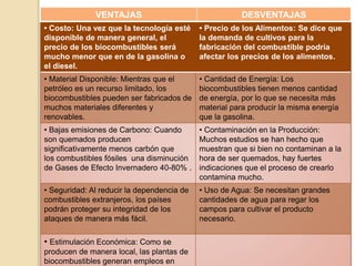 VENTAJAS DESVENTAJAS 
• Costo: Una vez que la tecnología esté 
disponible de manera general, el 
precio de los biocombustibles será 
mucho menor que en de la gasolina o 
el diesel. 
• Precio de los Alimentos: Se dice que 
la demanda de cultivos para la 
fabricación del combustible podría 
afectar los precios de los alimentos. 
• Material Disponible: Mientras que el 
petróleo es un recurso limitado, los 
biocombustibles pueden ser fabricados de 
muchos materiales diferentes y 
renovables. 
• Cantidad de Energía: Los 
biocombustibles tienen menos cantidad 
de energía, por lo que se necesita más 
material para producir la misma energía 
que la gasolina. 
• Bajas emisiones de Carbono: Cuando 
son quemados producen 
significativamente menos carbón que 
los combustibles fósiles una disminución 
de Gases de Efecto Invernadero 40-80% . 
• Contaminación en la Producción: 
Muchos estudios se han hecho que 
muestran que si bien no contaminan a la 
hora de ser quemados, hay fuertes 
indicaciones que el proceso de crearlo 
contamina mucho. 
• Seguridad: Al reducir la dependencia de 
combustibles extranjeros, los países 
podrán proteger su integridad de los 
ataques de manera más fácil. 
• Uso de Agua: Se necesitan grandes 
cantidades de agua para regar los 
campos para cultivar el producto 
necesario. 
• Estimulación Económica: Como se 
producen de manera local, las plantas de 
biocombustibles generan empleos en 
 