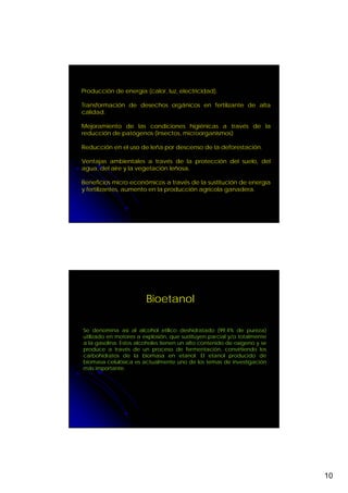 Producción de energía (calor, luz, electricidad).

Transformación de desechos orgánicos en fertilizante de alta
calidad.

Mejoramiento de las condiciones higiénicas a través de la
reducción de patógenos (insectos, microorganismos)

Reducción en el uso de leña por descenso de la deforestación.

Ventajas ambientales a través de la protección del suelo, del
agua, del aire y la vegetación leñosa,

Beneficios micro económicos a través de la sustitución de energía
y fertilizantes, aumento en la producción agrícola ganadera.




                        Bioetanol

Se denomina así al alcohol etílico deshidratado (99.4% de pureza)
utilizado en motores a explosión, que sustituyen parcial y/o totalmente
a la gasolina. Estos alcoholes tienen un alto contenido de oxígeno y se
produce a través de un proceso de fermentación, convirtiendo los
carbohidratos de la biomasa en etanol. El etanol producido de
biomasa celulósica es actualmente uno de los temas de investigación
más importante.




                                                                          10
 