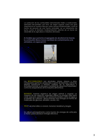 La sustitución de los combustibles denominados fósiles o tradicionales,
derivados del petróleo, por otros, de origen vegetal, cobra una gran
importancia en nuestros días por varias razones fundamentales, como el
hecho de provenir de una fuente renovable, ser un instrumento de
lucha contra el deterioro medioambiental, además de un factor de
desarrollo de la agricultura e industrias derivadas.



A medida que aumenta el agregado de alcohol en la mezcla,
la combustión libera menor cantidad de contaminantes a la
atmósfera, en especial CO.




Los BIOCOMBUSTIBLES son alcoholes, éteres, ésteres y otros
compuestos químicos, producidos a partir de biomasa, como las
plantas herbáceas y leñosas, residuos de la agricultura y
actividad forestal, y una gran cantidad de desechos industriales,
como los desperdicios de la industria alimenticia.


BIOMASA: materia orgánica de origen animal o vegetal. La
mayoría de las especies vegetales utilizan la energía solar para
crear azúcares, partiendo de sustancias simples como el agua y
el dióxido de carbono, almacenando esta energía en forma de
moléculas de glucosa, almidón, aceite, etc.


TIPOS: alcohol etílico o etanol, metanol, biodiésel y biogás.


Se utilizan principalmente como fuente de energía de vehículos
a motor y para producir energía eléctrica.




                                                                          3
 
