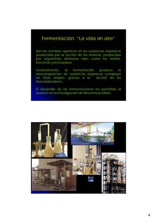 Fermentación: “La vida sin aire”

Son los cambios químicos en las sustancias orgánicas
producidos por la acción de las enzimas, producidas
por organismos diminutos tales como los mohos,
bacterias y la levadura.

Generalmente,     la fermentación   produce   la
descomposición de sustancias orgánicas complejas
en otras simples, gracias a la    acción de los
biocatalizadores.

El desarrollo de las fermentaciones ha permitido el
avance en la investigación de Biocombuestibles.




                                                       4
 