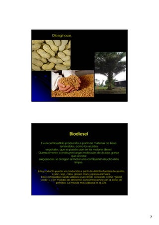 Oleaginosas.




                          Biodiesel

 Es un combustible producido a partir de materias de base
                renovables, como los aceites
     vegetales, que se puede usar en los motores diesel.
Químicamente constituyen largas moléculas de ácidos grasos
                        que al estar
oxigenadas, le otorgan al motor una combustión mucho más
                           limpia.


Este producto puede ser producido a partir de distintas fuentes de aceite,
            como, soja, colza, girasol, maní y grasas animales.
   Este combustible puede utilizarse puro (B100, conocido como “gasoil
  verde”), o en mezclas de diferentes concentraciones con el diesel de
               petróleo. La mezcla más utilizada es al 20%.




                                                                             7
 