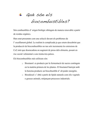 Què són els
                       biocombustibles?
Són combustibles d’ origen biològic obtinguts de manera renovable a partir
de residus orgànics.

Han estat presentats com una solució davant els problemes de
l’ escalfament global. La realitat és complicada ja que estem descubrint que
la producció de biocombustibles no tan sols incrementa les emissions de
Co2 sinó que desencadena un augment de preus dels aliments, posant en
risc social i alimentari a uns trenta-tres països.

Els biocombustibles més utilitzats són:

          o Bioetanol: es produeix per la fermentació de sucres continguts
             en la matèria primera de les plantes. El bioetanol barrejat amb
             la benzina produeix un biocobustible d’ alt poder energètic.
          o Bioediesel: s’ obté a partir de lípids naturals com olis vegetals

             o grasses animals, mitjançant processos industrials.
 