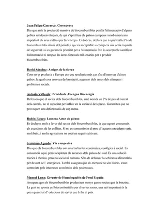 Juan Felipe Carrasco: Greenpeace
Diu que amb la producció massiva de biocombustibles perilla l'alimentació d'alguns
pobles subdesenvolupats, de qui s'aprofiten els països europeus i nord-americans
important els seus cultius per fer energia. En tot cas, declara que és preferible l'ús de
biocombustibles abans del petroli, i que és acceptable si compleix uns certs requisits
de seguretat i si es garanteix prioritat per a l'alimentació. No és acceptable sacrificar
l'alimentació ni tampoc les àrees forestals mil.lenàries per a produir
biocombustibles.


David Sánchez: Amigos de la tierra
Com no es produeix a Europa per que resultaria més car s'ha d'importar d'altres
països, la qual cosa provoca deforestació, augment dels preus dels aliments i
problemes socials.


Antonio Vallespir: Presidente Abengoa Bioenergía
Defensen que el sector dels biocombustibles, amb només un 2% de pes al mercat
dels cereals, no té capacitat per influir en la variació dels preus. Garantitza que no
provoquen una deforestació de cap mena.


Rubén Rouco: Leonesa Astur de pienso
Es declaren molt a favor del sector dels biocombustibles, ja que aquest consumeix
els excedents de les collites. Si no es consumissin el preu d’ aquests excedents seria
molt baix, i molts agricultors no podrien seguir cultivant.


Jerónimo Aguado: Vía campesina
Diu que els biocombustibles són una barbaritat econòmica, ecològica i social. Es
consumeix aquí, però s'exploten els recursos dels països del sud. És una solució
teòrica i tècnica, però no social ni humana. S'ha de defensar la sobirania alimentària
per davant de l’ energètica. També assegura que els mercats no són lliures, estan
controlats pels interessos econòmics dels poderossos.


Manuel Luna: Gerente de Homologación de Ford España
Assegura que els biocombustibles produeixen menys gasos nocius que la benzina.
La gent no aposta pel biocombustible per diverses raons, una raó important és la
poca quantitat d’ estacions de servei que hi ha al país.
 