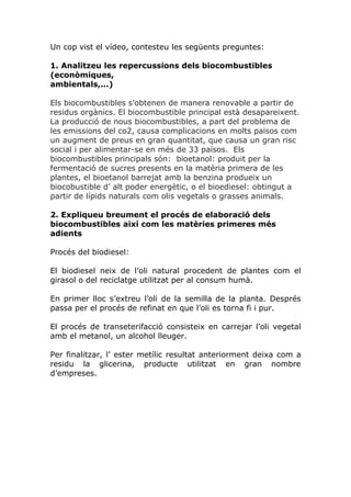 Un cop vist el vídeo, contesteu les següents preguntes:

1. Analitzeu les repercussions dels biocombustibles
(econòmiques,
ambientals,...)

Els biocombustibles s’obtenen de manera renovable a partir de
residus orgànics. El biocombustible principal està desapareixent.
La producció de nous biocombustibles, a part del problema de
les emissions del co2, causa complicacions en molts països com
un augment de preus en gran quantitat, que causa un gran risc
social i per alimentar-se en més de 33 països. Els
biocombustibles principals són: bioetanol: produit per la
fermentació de sucres presents en la matèria primera de les
plantes, el bioetanol barrejat amb la benzina produeix un
biocobustible d’ alt poder energètic, o el bioediesel: obtingut a
partir de lípids naturals com olis vegetals o grasses animals.

2. Expliqueu breument el procés de elaboració dels
biocombustibles així com les matèries primeres més
adients

Procés del biodiesel:

El biodiesel neix de l’oli natural procedent de plantes com el
girasol o del reciclatge utilitzat per al consum humà.

En primer lloc s’extreu l’oli de la semilla de la planta. Després
passa per el procés de refinat en que l’oli es torna fi i pur.

El procés de transeterifacció consisteix en carrejar l’oli vegetal
amb el metanol, un alcohol lleuger.

Per finalitzar, l’ ester metílic resultat anteriorment deixa com a
residu la glicerina, producte utilitzat en gran nombre
d’empreses.
 