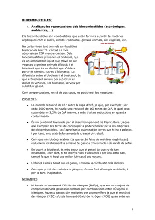 BIOCOMBUSTIBLES:

   1.   Analitzeu les repercussions dels biocombustibles (econòmiques,
        ambientals,...)

Els biocombustibles són combustibles que estàn formats a partir de matèries
orgàniques com el sucre, almidó, remolatxa, greixos animals, olis vegetals, etc.

No contaminen tant com els combustibles
tradicionals (petroli, carbó) i a més
absorveixen CO² mentre creixen. Dels
biocombustibles provenen el biodiesel, que
és un combustible líquid que prové de olis
vegetals o greixos animals (lípids); i el
bioetanol que és un alcohol que s’obté a
partir de cereals, sucres o biomassa. La
diferència entre el biodiesel i el bioetanol, és
que el biodiesel serveix per substituir el
diesel en vehicles, i el bioetanol, serveix per
substituir gasoil.

Com a repercussions, en té de dos tipus, les positives i les negatives:

POSITIVES

   •    La notable reducció de Co² sobre la capa d’ozó, ja que, per exemple; per
        cada 5000 tones, hi hauría una reducció de 160 tones de Co², la qual cosa
        supondria un 3,2% de Co² menys, a més d’altres reduccions en quant a
        contaminació.

   •    És un punt molt favorable per al desembolupament de l’agricultura, ja que
        així s’amplien les terres de conreu per a poder conrear per a les empreses
        de biocombustibles, i així aprofitar la quantitat de terres que hi ha a païssos,
        i per tant, amb això és fonamenta la creació de treball.

   •    Com que són biodegradables (ja que estàn fetes de matèries orgàniques)
        redueixen notablement la emissió de gassos d’hivernacle i els òxids de sofre.

   •    En quant al biodiesel, és més segur que el petroli ja que no és tan
        inflamable, i per tant, hi ha menys riscs d’accidents i per una altra part,
        també fa que hi hagi una millor lubricació als motors.

   •    L’etanol és més barat que el gasoil, i millora la combustió dels motors.

   •    Com que prové de materies orgànques, és una font d’energia reciclable, i
        per lo tant, inagotable.

NEGATIVES

   •    Hi haurà un increment d’Òxids de Nitrogen (NxOy), que són un conjunt de
        compostos binàris gaseossos formats per combinacions entre l’Òxigen i el
        Nitrogen. Aquests gassos són malignes per als mamífers ja que el monòxid
        de nitrògen (N2O) s’oxida formant diòxid de nitrògen (NO2) quan entra en



                                                                                       1
 