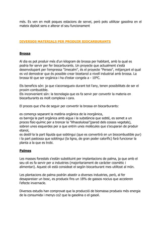 més. Es ven en molt poques estacions de servei, però pots utilitzar gasolina en el
mateix dipòsit sens e alterar el seu funcionament



DIVERSOS MATERIALS PER PRODUIR BIOCARBURANTS


Brossa

Al dia es pot produir més d'un kilogram de brossa per habitant, amb la qual es
podria fer servir per fer biocarburants. Un proyecte que actualment s'està
desenvolupant per l'empressa "Imecalm", és el proyecte "Perseo", mitjançant el qual
es vol demostrar que és possible crear bioetanol a nivell industrial amb brossa. La
brossa té que ser orgànica i ha d'estar congela a - 10ºC.

Els beneficis són: ja que s'aconsegueix durant tot l'any, tenen possibilitats de ser el
proxim combustible.
Els inconvenient són: la tecnolagia que es fa servir per convertir la materia en
biocarburants es molt complexa i cara.

El proces que s'ha de seguir per convertir la brossa en biocarburants:

es comença separant la matèria orgànica de la inorgànica,
es barreja la part orgànica amb aigua i la substància que sobté, es somet a un
proces físic-químic per a trencar la "lifnacelulosa"(pared dels cossos vegetals),
sobren unes esquerdes per a que entrin unes molècules que s'ocuparan de produir
etanol,
es destil·la la part líquida que sobtingui (que es convertirà en un biocombustible pur)
i la part pastossa que sobtingui (la ligna, de gran poder calorífic) farà funcionar la
planta a la que es trobi.

Palmes

Les masses forestals s'estàn substituint per implantacions de palma, ja que amb el
seu oli es fa servir per a industries (majoritariament de caràcter cosmètic i
alimentari). Aquest oli està consideat el segón biocarburant mes utilitzat al món.

Les plantacions de palma podràn abastir a diverses industries, però, al fer
desapareixer un bosc, es produeix fins un 18% de gassos nocius que acceleren
l'efecte invernacle.

Diversos estudis han comprovat que la producció de biomassa produeix més energia
de la consumida i menys co2 que la gasolina o el gasoil.
 