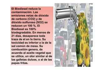 El Biodiesel reduce la
contaminación. Las
emisiones netas de dióxido
de carbono (CO2) y de
dióxido sulfuroso (SO2) se
reducen un 100 %. El
Biodiesel es 100%
biodegradable. En menos de
21 días, desaparece toda
traza de el en la tierra. Su
toxicidad es inferior a la de la
sal común de mesa. Su
combustión genera, de
acuerdo al aceite vegetal que
se utilice, un olor similar al de
las galletas dulces, o al de las
papas fritas.
 