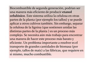 Biocombustible de segunda generación, podrían ser
una manera más eficiente de producir etanol
celulósico. Este sistema utiliza la celulosa en otras
partes de la planta (por ejemplo los tallos) y se puede
aplicar a otros cultivos también. Sin embargo, separar
la celulosa de la lignina (que sostienen unidas las
distintas partes de la planta ) es un proceso más
complejo. Se necesita aún más trabajo para encontrar
una manera de hacer este proceso más barato y
eficiente. Un problema importante a resolver es el
transporte de grandes cantidades de biomasa (por
ejemplo, tallos de maíz) a las fábricas, que requiere en
si mismo, mucho combustible.
 
