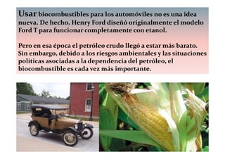Usar biocombustibles para los automóviles no es una idea
nueva. De hecho, Henry Ford diseñó originalmente el modelo
Ford T para funcionar completamente con etanol.

Pero en esa época el petróleo crudo llegó a estar más barato.
Sin embargo, debido a los riesgos ambientales y las situaciones
políticas asociadas a la dependencia del petróleo, el
biocombustible es cada vez más importante.
 