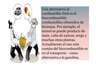 Una alternativa al
combustible fósil es el
biocombustible:
combustibles obtenidos de
biomasa. Por ejemplo, el
etanol se puede producir de
maíz, caña de azúcar, sorgo y
muchas otras plantas.
Actualmente el uso más
común del biocombustible es
en el transporte - como
alternativa a la gasolina.
 