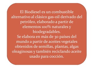 El Biodiesel es un combustible
alternativo al clásico gas-oil derivado del
      petróleo, elaborado a partir de
       elementos 100% naturales y
             biodegradables.
    Se elabora en más de 30 países del
   mundo a partir de aceites vegetales
  obtenidos de semillas, plantas, algas
oleaginosas y también reciclando aceite
           usado para cocción.
 