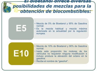 El bioetanol ofrece diversas
posibilidades de mezclas para la
   obtención de biocombstibles:

        • Mezcla de 5% de Bioetanol y 95% de Gasolina


 E5
          normal.
        • Es la mezcla habitual y mezcla máxima
          autorizada en la actualidad por la regulación
          europea.




        • Mezcla de 10% de Bioetanol y 90% de Gasolina
          normal.
        • hasta esta proporción los motores de los
E10       vehículos no requieren ninguna modificación e
          incluso produce la elevación del octano en la
          gasolina.
        • Recibe el nombre de “gasohol”.
 