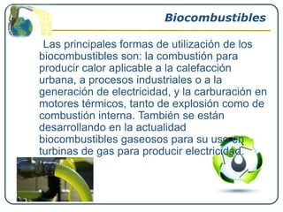 Biocombustibles

 Las principales formas de utilización de los
biocombustibles son: la combustión para
producir calor aplicable a la calefacción
urbana, a procesos industriales o a la
generación de electricidad, y la carburación en
motores térmicos, tanto de explosión como de
combustión interna. También se están
desarrollando en la actualidad
biocombustibles gaseosos para su uso en
turbinas de gas para producir electricidad.
 