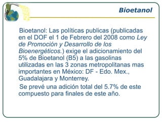Bioetanol


Bioetanol: Las políticas publicas (publicadas
en el DOF el 1 de Febrero del 2008 como Ley
de Promoción y Desarrollo de los
Bioenergéticos.) exige el adicionamiento del
5% de Bioetanol (B5) a las gasolinas
utilizadas en las 3 zonas metropolitanas mas
importantes en México: DF - Edo. Mex.,
Guadalajara y Monterrey.
 Se prevé una adición total del 5.7% de este
compuesto para finales de este año.
 