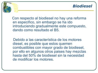 Biodiesel


Con respecto al biodiesel no hay una reforma
en especifico, sin embargo se ha ido
introduciendo gradualmente este compuesto,
dando como resultado el B5.

Debido a las característica de los motores
diesel, es posible que estos quemen
combustibles con mayor grado de biodiesel,
por ello en algunos otros paises hay mezclas
hasta del 50% de biodiesel sin la necesidad
de modificar los motores.
 