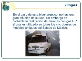 Biogas

En el caso de este bioenergético, no hay una
gran difusión de su uso, sin embargo es
probable la realización de mezclas con gas L.P.
el cual es utilizado en todos los microbuses de
modelos antiguos del Estado de México.
 