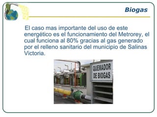 Biogas

El caso mas importante del uso de este
energético es el funcionamiento del Metrorey, el
cual funciona al 80% gracias al gas generado
por el relleno sanitario del municipio de Salinas
Victoria.
 