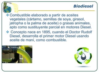 Biodiesel

 Combustible elaborado a partir de aceites
  vegetales (cártamo, semillas de soya, girasol,
  jatropha o la palma de aceite) o grasas animales,
  apto como sustituyente parcial en motores Diesel.
 Concepto nace en 1895, cuando el Doctor Rudolf
  Diesel, desarrolla el primer motor Diesel usando
  aceite de maní, como combustible.
 