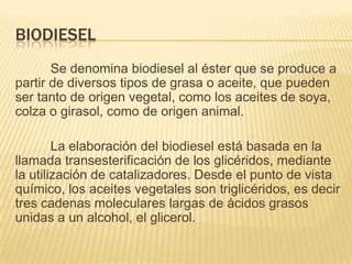BIODIESEL
       Se denomina biodiesel al éster que se produce a
partir de diversos tipos de grasa o aceite, que pueden
ser tanto de origen vegetal, como los aceites de soya,
colza o girasol, como de origen animal.

        La elaboración del biodiesel está basada en la
llamada transesterificación de los glicéridos, mediante
la utilización de catalizadores. Desde el punto de vista
químico, los aceites vegetales son triglicéridos, es decir
tres cadenas moleculares largas de ácidos grasos
unidas a un alcohol, el glicerol.
 