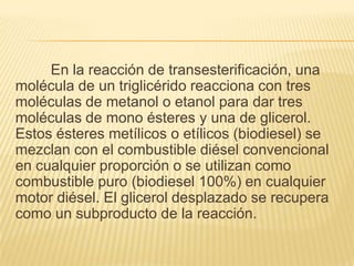 En la reacción de transesterificación, una
molécula de un triglicérido reacciona con tres
moléculas de metanol o etanol para dar tres
moléculas de mono ésteres y una de glicerol.
Estos ésteres metílicos o etílicos (biodiesel) se
mezclan con el combustible diésel convencional
en cualquier proporción o se utilizan como
combustible puro (biodiesel 100%) en cualquier
motor diésel. El glicerol desplazado se recupera
como un subproducto de la reacción.
 