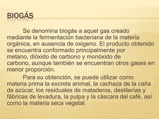 BIOGÁS
      Se denomina biogás a aquel gas creado
mediante la fermentación bacteriana de la materia
orgánica, en ausencia de oxigeno. El producto obtenido
se encuentra conformado principalmente por
metano, dióxido de carbono y monóxido de
carbono, aunque también se encuentran otros gases en
menor proporción.
      Para su obtención, se puede utilizar como
materia prima la excreta animal, la cachaza de la caña
de azúcar, los residuales de mataderos, destilerías y
fábricas de levadura, la pulpa y la cáscara del café, así
como la materia seca vegetal.
 