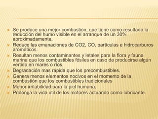    Se produce una mejor combustión, que tiene como resultado la
    reducción del humo visible en el arranque de un 30%
    aproximadamente.
   Reduce las emanaciones de CO2, CO, partículas e hidrocarburos
    aromáticos.
   Resultan menos contaminantes y letales para la flora y fauna
    marina que los combustibles fósiles en caso de producirse algún
    vertido en mares o ríos.
   Degradación mas rápida que los precombustibles.
   Genera menos elementos nocivos en el momento de la
    combustión que los combustibles tradicionales
   Menor irritabilidad para la piel humana.
   Prolonga la vida útil de los motores actuando como lubricante.
 