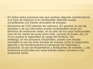    En todos estos procesos hay que analizar algunas características
    a la hora de enjuiciar si el combustible obtenido puede
    considerarse una fuente renovable de energía:
   Emisiones de CO2 (dióxido de carbono). En general, el uso de
    biomasa o de sus derivados puede considerarse neutro en
    términos de emisiones netas, en el caso de los usos tradicionales
    (uso de los restos de poda como leña, cocinas de bosta, etc.) si
    no se supera la capacidad de carga del territorio. Sin
    embargo, en los procesos industriales, puesto que resulta
    inevitable el uso de otras fuentes de energía (para la maquinaria
    agrícola y de transformación,el transporte de materiales y
    productos, el uso de fitosanitarios y fertilizantes de síntesis...), las
    emisiones producidas por esas fuentes deben sumarse a las
    emisiones netas.
 