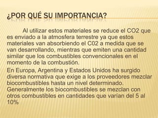 ¿POR QUÉ SU IMPORTANCIA?
      Al utilizar estos materiales se reduce el CO2 que
es enviado a la atmosfera terrestre ya que estos
materiales van absorbiendo el C02 a medida que se
van desarrollando, mientras que emiten una cantidad
similar que los combustibles convencionales en el
momento de la combustión.
En Europa, Argentina y Estados Unidos ha surgido
diversa normativa que exige a los proveedores mezclar
biocombustibles hasta un nivel determinado.
Generalmente los biocombustibles se mezclan con
otros combustibles en cantidades que varían del 5 al
10%
 