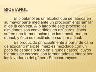 BIOETANOL
      El bioetanol es un alcohol que se fabrica en
su mayor parte mediante un procedimiento similar
al de la cerveza. A lo largo de este proceso los
almidones son convertidos en azúcares, éstos
sufren una fermentación que los transforma en
etanol, y éste es destilado en su forma final.
      Es producido principalmente a partir de caña
de azúcar o maíz (el maíz es mezclado con un
poco de cebada o trigo en algunos casos), cuyos
hidratos de carbono son fermentados a etanol por
las levaduras del género Saccharomyces.
 