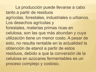 La producción puede llevarse a cabo
tanto a partir de residuos
agrícolas, forestales, industriales o urbanos.
Los desechos agrícolas y
forestales, materias primas ricas en
celulosa, son las que más abundan y cuya
utilización tiene un menor costo. A pesar de
esto, no resulta rentable en la actualidad la
obtención de etanol a partir de estos
residuos, debido a que la conversión de la
celulosa en azúcares fermentables es un
proceso complejo y costoso.
 