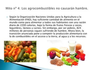    Según la Organización Naciones Unidas para la Agricultura y la
    Alimentación (FAO), hay suficiente cantidad de alimento en el
    mundo como para alimentar a todos sus habitantes con una ración
    diaria de 2200 calorías, bajo la forma de frutos frescos y secos,
    legumbres, lácteos y carnes. Sin embargo, por ser pobres, 824
    millones de personas siguen sufriendo de hambre. Ahora bien, la
    transición anunciada pone a competir la producción alimentaria con
    la de combustibles en el acceso a la tierra, al agua y a los recursos.
 