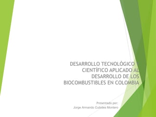 DESARROLLO TECNOLÓGICO Y
CIENTÍFICO APLICADO A
LOS BIOCOMBUSTIBLES EN
COLOMBIA
Presentado por:
Jorge Armando Cubides Montero
 