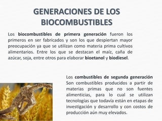 GENERACIONES DE LOS
BIOCOMBUSTIBLES
Los biocombustibles de primera generación fueron los
primeros en ser fabricados y son los que despiertan mayor
preocupación ya que se utilizan como materia prima cultivos
alimentarios. Entre los que se destacan el maíz, caña de
azúcar, soja, entre otros para elaborar bioetanol y biodiesel.
Los combustibles de segunda generación
Son combustibles producidos a partir de
materias primas que no son fuentes
alimenticias, para lo cual se utilizan
tecnologías que todavía están en etapas de
investigación y desarrollo y con costos de
producción aún muy elevados.
 