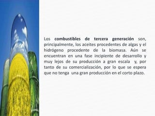 Los combustibles de tercera generación son,
principalmente, los aceites procedentes de algas y el
hidrógeno procedente de la biomasa. Aún se
encuentran en una fase incipiente de desarrollo y
muy lejos de su producción a gran escala y, por
tanto de su comercialización, por lo que se espera
que no tenga una gran producción en el corto plazo.
 
