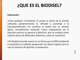 Fabricación :
Para producir el biodiesel, el aceite se extrae de la semilla
cultivada; posteriormente es refinado y sometido a la
transesterificación, (se combina el aceite con un alcohol
ligero, normalmente metanol). Como subproducto de la
reacción química se genera la glicerina, que se emplea como
materia prima de diferentes industrias, como la cosmética.
El biodiesel puede usarse en su forma pura (100% biodiesel)
o mezclado en cualquier proporción con diesel regular para su
uso en motores de ignición a compresión.
¿QUE ES EL BIODISEL?
 