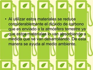 • Al utilizar estos materiales se reduce
considerablemente el dióxido de carbono
que es enviado a la atmósfera terrestre ya
que estos materiales lo van absorbiendo a
medida que se van desarrollando. De esta
manera se ayuda al medio ambiente.
 