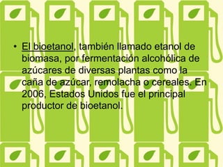 • El bioetanol, también llamado etanol de
biomasa, por fermentación alcohólica de
azúcares de diversas plantas como la
caña de azúcar, remolacha o cereales. En
2006, Estados Unidos fue el principal
productor de bioetanol.
 
